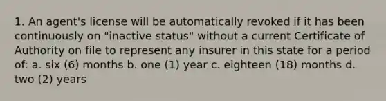 1. An agent's license will be automatically revoked if it has been continuously on "inactive status" without a current Certificate of Authority on file to represent any insurer in this state for a period of: a. six (6) months b. one (1) year c. eighteen (18) months d. two (2) years