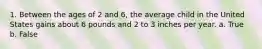 1. Between the ages of 2 and 6, the average child in the United States gains about 6 pounds and 2 to 3 inches per year. a. True b. False