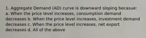 1. Aggregate Demand (AD) curve is downward sloping becasue: a. When the price level increases, consumption demand decreases b. When the price level increases, investment demand decreases c. When the price level increases, net export decreases d. All of the above