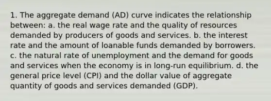 1. The aggregate demand (AD) curve indicates the relationship between: a. the real wage rate and the quality of resources demanded by producers of goods and services. b. the interest rate and the amount of loanable funds demanded by borrowers. c. the natural rate of unemployment and the demand for goods and services when the economy is in long-run equilibrium. d. the general price level (CPI) and the dollar value of aggregate quantity of goods and services demanded (GDP).