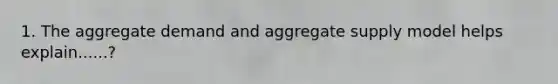 1. The aggregate demand and aggregate supply model helps explain......?