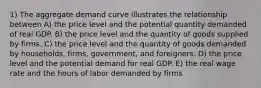 1) The aggregate demand curve illustrates the relationship between A) the price level and the potential quantity demanded of real GDP. B) the price level and the quantity of goods supplied by firms. C) the price level and the quantity of goods demanded by households, firms, government, and foreigners. D) the price level and the potential demand for real GDP. E) the real wage rate and the hours of labor demanded by firms