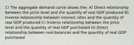 1) The aggregate demand curve shows the: A) Direct relationship between the price level and the quantity of real GDP produced B) Inverse relationship between interest rates and the quantity of real GDP produced C) Inverse relationship between the price level and the quantity of real GDP purchased D) Direct relationship between real-balances and the quantity of real GDP purchased