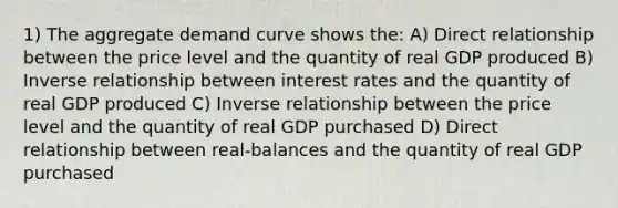 1) The aggregate demand curve shows the: A) Direct relationship between the price level and the quantity of real GDP produced B) Inverse relationship between interest rates and the quantity of real GDP produced C) Inverse relationship between the price level and the quantity of real GDP purchased D) Direct relationship between real-balances and the quantity of real GDP purchased