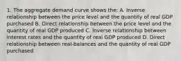 1. The aggregate demand curve shows the: A. Inverse relationship between the price level and the quantity of real GDP purchased B. Direct relationship between the price level and the quantity of real GDP produced C. Inverse relationship between interest rates and the quantity of real GDP produced D. Direct relationship between real-balances and the quantity of real GDP purchased