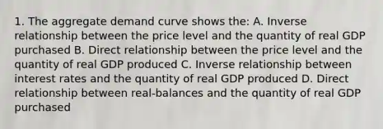 1. The aggregate demand curve shows the: A. <a href='https://www.questionai.com/knowledge/kc6KNK1VxL-inverse-relation' class='anchor-knowledge'>inverse relation</a>ship between the price level and the quantity of real GDP purchased B. Direct relationship between the price level and the quantity of real GDP produced C. Inverse relationship between interest rates and the quantity of real GDP produced D. Direct relationship between real-balances and the quantity of real GDP purchased