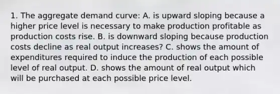 1. The aggregate demand curve: A. is upward sloping because a higher price level is necessary to make production profitable as production costs rise. B. is downward sloping because production costs decline as real output increases? C. shows the amount of expenditures required to induce the production of each possible level of real output. D. shows the amount of real output which will be purchased at each possible price level.