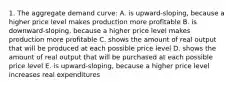 1. The aggregate demand curve: A. is upward-sloping, because a higher price level makes production more profitable B. is downward-sloping, because a higher price level makes production more profitable C. shows the amount of real output that will be produced at each possible price level D. shows the amount of real output that will be purchased at each possible price level E. is upward-sloping, because a higher price level increases real expenditures