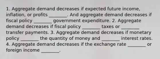 1. <a href='https://www.questionai.com/knowledge/kXfli79fsU-aggregate-demand' class='anchor-knowledge'>aggregate demand</a> decreases if expected future income, inflation, or profits ________. And aggregate demand decreases if <a href='https://www.questionai.com/knowledge/kPTgdbKdvz-fiscal-policy' class='anchor-knowledge'>fiscal policy</a> ________ government expenditure. 2. Aggregate demand decreases if fiscal policy ________ taxes or ________ transfer payments. 3. Aggregate demand decreases if <a href='https://www.questionai.com/knowledge/kEE0G7Llsx-monetary-policy' class='anchor-knowledge'>monetary policy</a> ________ the quantity of money and ________ interest rates. 4. Aggregate demand decreases if the exchange rate ________ or foreign income ________.