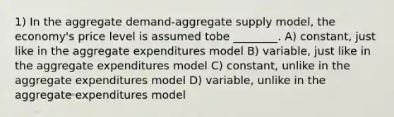 1) In the aggregate demand-aggregate supply model, the economy's price level is assumed tobe ________. A) constant, just like in the aggregate expenditures model B) variable, just like in the aggregate expenditures model C) constant, unlike in the aggregate expenditures model D) variable, unlike in the aggregate expenditures model