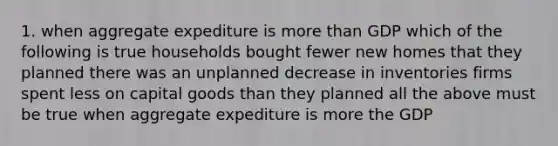 1. when aggregate expediture is more than GDP which of the following is true households bought fewer new homes that they planned there was an unplanned decrease in inventories firms spent less on capital goods than they planned all the above must be true when aggregate expediture is more the GDP