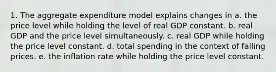 1. The aggregate expenditure model explains changes in a. the price level while holding the level of real GDP constant. b. real GDP and the price level simultaneously. c. real GDP while holding the price level constant. d. total spending in the context of falling prices. e. the inflation rate while holding the price level constant.