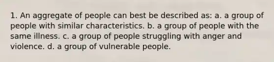 1. An aggregate of people can best be described as: a. a group of people with similar characteristics. b. a group of people with the same illness. c. a group of people struggling with anger and violence. d. a group of vulnerable people.