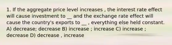 1. If the aggregate price level increases , the interest rate effect will cause investment to __ and the exchange rate effect will cause the country's exports to __ , everything else held constant. A) decrease; decrease B) increase ; increase C) increase ; decrease D) decrease , increase