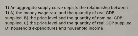 1) An aggregate supply curve depicts the relationship between 1) A) the money wage rate and the quantity of real GDP supplied. B) the price level and the quantity of nominal GDP supplied. C) the price level and the quantity of real GDP supplied. D) household expenditures and household income