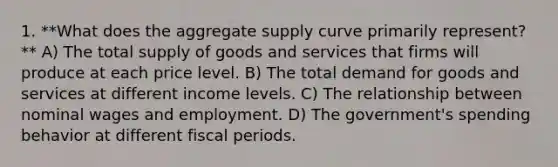 1. **What does the aggregate supply curve primarily represent?** A) The total supply of goods and services that firms will produce at each price level. B) The total demand for goods and services at different income levels. C) The relationship between nominal wages and employment. D) The government's spending behavior at different fiscal periods.