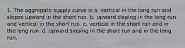 1. The aggregate supply curve is a. vertical in the long run and slopes upward in the short run. b. upward sloping in the long run and vertical in the short run. c. vertical in the short run and in the long run. d. upward sloping in the short run and in the long run.