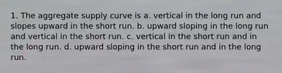 1. The aggregate supply curve is a. vertical in the long run and slopes upward in the short run. b. upward sloping in the long run and vertical in the short run. c. vertical in the short run and in the long run. d. upward sloping in the short run and in the long run.