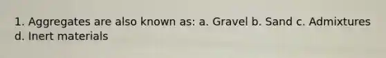 1. Aggregates are also known as: a. Gravel b. Sand c. Admixtures d. Inert materials