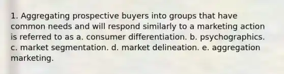 1. Aggregating prospective buyers into groups that have common needs and will respond similarly to a marketing action is referred to as a. consumer differentiation. b. psychographics. c. market segmentation. d. market delineation. e. aggregation marketing.