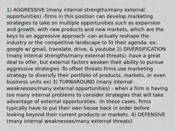 1) AGGRESSIVE (many internal strengths/many external opportunities) -firms in this position can develop marketing strategies to take on multiple opportunities such as expansion and growth, with new products and new markets, which are the keys to an aggressive approach -can actually reshape the industry or the competitive landscape to fit their agenda. ex: google w/ gmail, translate, drive, & youtube 2) DIVERSIFICATION (many internal strengths/many external threats) -have a great deal to offer, but external factors weaken their ability to pursue aggressive strategies -To offset threats firms use marketing strategy to diversify their portfolio of products, markets, or even business units ex) 3) TURNAROUND (many internal weaknesses/many external opportunities) - when a firm is having too many internal problems to consider strategies that will take advantage of external opportunities. -In these cases, firms typically have to put their own house back in order before looking beyond their current products or markets. 4) DEFENSIVE (many internal weaknesses/many external threats)