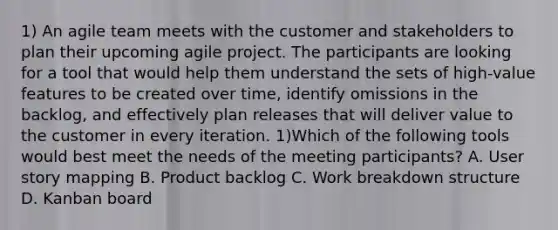 1) An agile team meets with the customer and stakeholders to plan their upcoming agile project. The participants are looking for a tool that would help them understand the sets of high-value features to be created over time, identify omissions in the backlog, and effectively plan releases that will deliver value to the customer in every iteration. 1)Which of the following tools would best meet the needs of the meeting participants? A. User story mapping B. Product backlog C. Work breakdown structure D. Kanban board