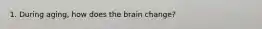 1. During aging, how does the brain change?