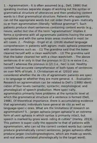 1. - Agrammatism - It is often assumed (e.g., Dell, 1986) that speaking involves separate stages of working out the syntax or grammatical structure of utterances and then producing content words to t that grammatical structure. Patients who apparently can nd the appropriate words but not order them gram- matically su er from agrammatism (literally "without grammar"). Such patients produce short sentences containing content words (e.g., nouns; verbs) but Use of the term "agrammatism" implies it forms a syndrome with all agrammatic patients having the same symptoms and with the same brain areas involved in most (or all) cases. 2. - Findings - Engel et al. (2018) studied <a href='https://www.questionai.com/knowledge/kC8Ccdn8OL-language-comprehension' class='anchor-knowledge'>language comprehension</a> in patients with agram- matic aphasia presented with sentences such as: - (1) The grandma said that the baker cleaned herself with a clean washcloth. - (2) The grandma said that the baker cleaned her with a clean washcloth. - The above sentences di er only in that the pronoun in (1) is re exive (i.e., herself ) whereas the pronoun in (2) (i.e., her) is not. Healthy controls had accurate comprehension of both <a href='https://www.questionai.com/knowledge/kCYmHV8ceA-types-of-sentences' class='anchor-knowledge'>types of sentences</a> on over 90% of trials. 3. Christiansen et al. (2010) also considered whether the de cits of agrammatic patients are speci c to language or whether they are more general. 4. - Evaluation - Research on agrammatism can be related to Dell's (1986) identi cation of four levels (semantic; syntactic; morphological; and phonological) of speech production. More speci cally, agrammatics primarily have problems at the syntactic level at which the grammatical structure of a sentence is formed (Dell, 1986). Of theoretical importance, there is accumulating evidence that agrammatic individuals have general de cits as well as language-speci c ones. What are the limitations of research on agrammatism? 5. - Jargon aphasia Jargon aphasia"is an extreme form of uent aphasia in which syntax is primarily intact, but speech is marked by gross word- nding di culties" (Harley, 2013). This pattern is super cially the opposite to that of patients with agrammatism, who can nd the correct content words but cannot produce grammatically correct sentences. Jargon aphasics often produce jargon (includingneologisms, which are made-up words, and real words unrelated phonologically to the target word).