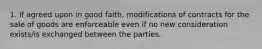 1. If agreed upon in good faith, modifications of contracts for the sale of goods are enforceable even if no new consideration exists/is exchanged between the parties.