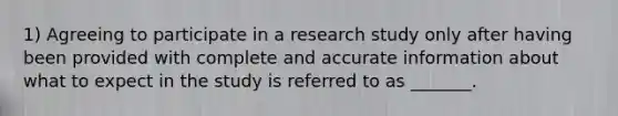 1) Agreeing to participate in a research study only after having been provided with complete and accurate information about what to expect in the study is referred to as _______.