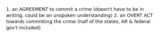 1. an AGREEMENT to commit a crime (doesn't have to be in writing, could be an unspoken understanding) 2. an OVERT ACT towards committing the crime (half of the states, AR & federal gov't included)