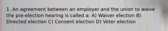 1. An agreement between an employer and the union to waive the pre-election hearing is called a: A) Waiver election B) Directed election C) Consent election D) Voter election