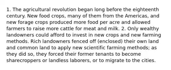 1. The agricultural revolution began long before the eighteenth century. New food crops, many of them from the Americas, and new forage crops produced more food per acre and allowed farmers to raise more cattle for meat and milk. 2. Only wealthy landowners could afford to invest in new crops and new farming methods. Rich landowners fenced off (enclosed) their own land and common land to apply new scientific farming methods; as they did so, they forced their former tenants to become sharecroppers or landless laborers, or to migrate to the cities.