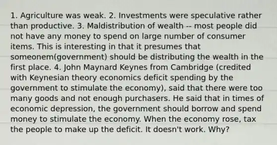 1. Agriculture was weak. 2. Investments were speculative rather than productive. 3. Maldistribution of wealth -- most people did not have any money to spend on large number of consumer items. This is interesting in that it presumes that someonem(government) should be distributing the wealth in the first place. 4. John Maynard Keynes from Cambridge (credited with Keynesian theory economics deficit spending by the government to stimulate the economy), said that there were too many goods and not enough purchasers. He said that in times of economic depression, the government should borrow and spend money to stimulate the economy. When the economy rose, tax the people to make up the deficit. It doesn't work. Why?