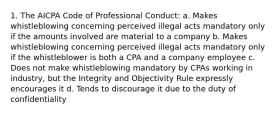 1. The AICPA Code of Professional Conduct: a. Makes whistleblowing concerning perceived illegal acts mandatory only if the amounts involved are material to a company b. Makes whistleblowing concerning perceived illegal acts mandatory only if the whistleblower is both a CPA and a company employee c. Does not make whistleblowing mandatory by CPAs working in industry, but the Integrity and Objectivity Rule expressly encourages it d. Tends to discourage it due to the duty of confidentiality