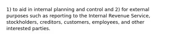 1) to aid in internal planning and control and 2) for external purposes such as reporting to the Internal Revenue Service, stockholders, creditors, customers, employees, and other interested parties.