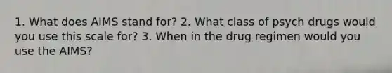 1. What does AIMS stand for? 2. What class of psych drugs would you use this scale for? 3. When in the drug regimen would you use the AIMS?