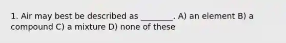 1. Air may best be described as ________. A) an element B) a compound C) a mixture D) none of these