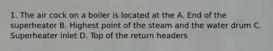 1. The air cock on a boiler is located at the A. End of the superheater B. Highest point of the steam and the water drum C. Superheater inlet D. Top of the return headers