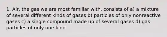 1. Air, the gas we are most familiar with, consists of a) a mixture of several different kinds of gases b) particles of only nonreactive gases c) a single compound made up of several gases d) gas particles of only one kind