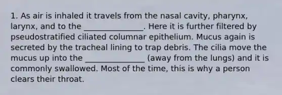 1. As air is inhaled it travels from the nasal cavity, pharynx, larynx, and to the _______________. Here it is further filtered by pseudostratified ciliated columnar epithelium. Mucus again is secreted by the tracheal lining to trap debris. The cilia move the mucus up into the _______________ (away from the lungs) and it is commonly swallowed. Most of the time, this is why a person clears their throat.