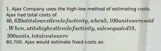 1. Ajax Company uses the high-low method of estimating costs. Ajax had total costs of 46,620 at its lowest level of activity, when 5,100 units were sold. When, at its highest level of activity, sales equaled 19,300 units, total costs were80,700. Ajax would estimate fixed costs as: