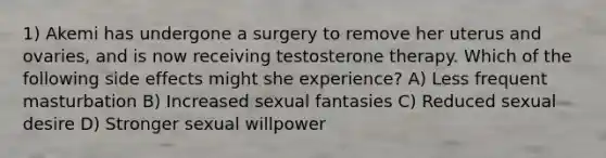 1) Akemi has undergone a surgery to remove her uterus and ovaries, and is now receiving testosterone therapy. Which of the following side effects might she experience? A) Less frequent masturbation B) Increased sexual fantasies C) Reduced sexual desire D) Stronger sexual willpower