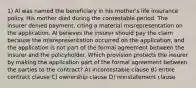 1) Al was named the beneficiary in his mother's life insurance policy. His mother died during the contestable period. The insurer denied payment, citing a material misrepresentation on the application. Al believes the insurer should pay the claim because the misrepresentation occurred on the application, and the application is not part of the formal agreement between the insurer and the policyholder. Which provision protects the insurer by making the application part of the formal agreement between the parties to the contract? A) incontestable clause B) entire contract clause C) ownership clause D) reinstatement clause