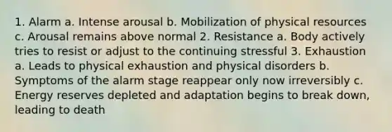 1. Alarm a. Intense arousal b. Mobilization of physical resources c. Arousal remains above normal 2. Resistance a. Body actively tries to resist or adjust to the continuing stressful 3. Exhaustion a. Leads to physical exhaustion and physical disorders b. Symptoms of the alarm stage reappear only now irreversibly c. Energy reserves depleted and adaptation begins to break down, leading to death