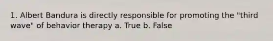 1. Albert Bandura is directly responsible for promoting the "third wave" of behavior therapy a. True b. False