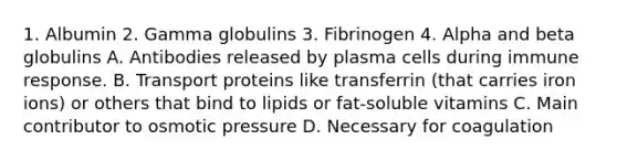 1. Albumin 2. Gamma globulins 3. Fibrinogen 4. Alpha and beta globulins A. Antibodies released by plasma cells during immune response. B. Transport proteins like transferrin (that carries iron ions) or others that bind to lipids or fat-soluble vitamins C. Main contributor to osmotic pressure D. Necessary for coagulation