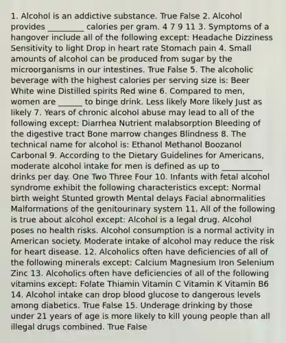 1. Alcohol is an addictive substance. True False 2. Alcohol provides _________ calories per gram. 4 7 9 11 3. Symptoms of a hangover include all of the following except: Headache Dizziness Sensitivity to light Drop in heart rate Stomach pain 4. Small amounts of alcohol can be produced from sugar by the microorganisms in our intestines. True False 5. The alcoholic beverage with the highest calories per serving size is: Beer White wine Distilled spirits Red wine 6. Compared to men, women are ______ to binge drink. Less likely More likely Just as likely 7. Years of chronic alcohol abuse may lead to all of the following except: Diarrhea Nutrient malabsorption Bleeding of the digestive tract Bone marrow changes Blindness 8. The technical name for alcohol is: Ethanol Methanol Boozanol Carbonal 9. According to the Dietary Guidelines for Americans, moderate alcohol intake for men is defined as up to __________ drinks per day. One Two Three Four 10. Infants with fetal alcohol syndrome exhibit the following characteristics except: Normal birth weight Stunted growth Mental delays Facial abnormalities Malformations of the genitourinary system 11. All of the following is true about alcohol except: Alcohol is a legal drug. Alcohol poses no health risks. Alcohol consumption is a normal activity in American society. Moderate intake of alcohol may reduce the risk for heart disease. 12. Alcoholics often have deficiencies of all of the following minerals except: Calcium Magnesium Iron Selenium Zinc 13. Alcoholics often have deficiencies of all of the following vitamins except: Folate Thiamin Vitamin C Vitamin K Vitamin B6 14. Alcohol intake can drop blood glucose to dangerous levels among diabetics. True False 15. Underage drinking by those under 21 years of age is more likely to kill young people than all illegal drugs combined. True False