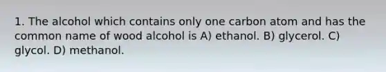 1. The alcohol which contains only one carbon atom and has the common name of wood alcohol is A) ethanol. B) glycerol. C) glycol. D) methanol.