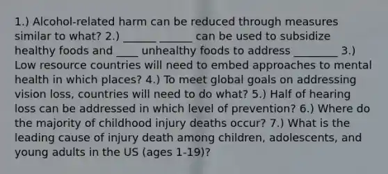 1.) Alcohol-related harm can be reduced through measures similar to what? 2.) ______ ______ can be used to subsidize healthy foods and ____ unhealthy foods to address ________ 3.) Low resource countries will need to embed approaches to mental health in which places? 4.) To meet global goals on addressing vision loss, countries will need to do what? 5.) Half of hearing loss can be addressed in which level of prevention? 6.) Where do the majority of childhood injury deaths occur? 7.) What is the leading cause of injury death among children, adolescents, and young adults in the US (ages 1-19)?